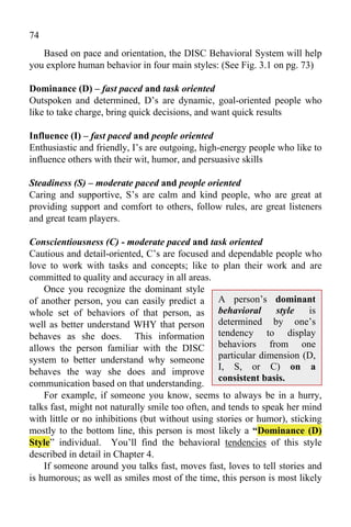 74
   Based on pace and orientation, the DISC Behavioral System will help
you explore human behavior in four main styles: (See Fig. 3.1 on pg. 73)

Dominance (D) – fast paced and task oriented
Outspoken and determined, D’s are dynamic, goal-oriented people who
like to take charge, bring quick decisions, and want quick results

Influence (I) – fast paced and people oriented
Enthusiastic and friendly, I’s are outgoing, high-energy people who like to
influence others with their wit, humor, and persuasive skills

Steadiness (S) – moderate paced and people oriented
Caring and supportive, S’s are calm and kind people, who are great at
providing support and comfort to others, follow rules, are great listeners
and great team players.

Conscientiousness (C) - moderate paced and task oriented
Cautious and detail-oriented, C’s are focused and dependable people who
love to work with tasks and concepts; like to plan their work and are
committed to quality and accuracy in all areas.
    Once you recognize the dominant style
of another person, you can easily predict a A person’s dominant
whole set of behaviors of that person, as behavioral             style   is
well as better understand WHY that person         determined by one’s
behaves as she does. This information tendency to display
allows the person familiar with the DISC behaviors from one
system to better understand why someone particular dimension (D,
                                                  I, S, or C) on a
behaves the way she does and improve
                                                  consistent basis.
communication based on that understanding.
    For example, if someone you know, seems to always be in a hurry,
talks fast, might not naturally smile too often, and tends to speak her mind
with little or no inhibitions (but without using stories or humor), sticking
mostly to the bottom line, this person is most likely a “Dominance (D)
Style” individual. You’ll find the behavioral tendencies of this style
described in detail in Chapter 4.
    If someone around you talks fast, moves fast, loves to tell stories and
is humorous; as well as smiles most of the time, this person is most likely
 