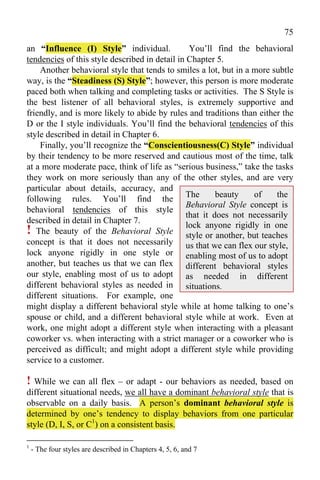 75
an “Influence (I) Style” individual.             You’ll find the behavioral
tendencies of this style described in detail in Chapter 5.
    Another behavioral style that tends to smiles a lot, but in a more subtle
way, is the “Steadiness (S) Style”; however, this person is more moderate
paced both when talking and completing tasks or activities. The S Style is
the best listener of all behavioral styles, is extremely supportive and
friendly, and is more likely to abide by rules and traditions than either the
D or the I style individuals. You’ll find the behavioral tendencies of this
style described in detail in Chapter 6.
    Finally, you’ll recognize the “Conscientiousness(C) Style” individual
by their tendency to be more reserved and cautious most of the time, talk
at a more moderate pace, think of life as “serious business,” take the tasks
they work on more seriously than any of the other styles, and are very
particular about details, accuracy, and
                                                The      beauty    of    the
following rules. You’ll find the
                                                Behavioral Style concept is
behavioral tendencies of this style
                                                that it does not necessarily
described in detail in Chapter 7.
! The beauty of the Behavioral Style lock or another, but teaches
                                                style
                                                      anyone rigidly in one
concept is that it does not necessarily us that we can flex our style,
lock anyone rigidly in one style or enabling most of us to adopt
another, but teaches us that we can flex different behavioral styles
our style, enabling most of us to adopt as needed in different
different behavioral styles as needed in situations.
different situations. For example, one
might display a different behavioral style while at home talking to one’s
spouse or child, and a different behavioral style while at work. Even at
work, one might adopt a different style when interacting with a pleasant
coworker vs. when interacting with a strict manager or a coworker who is
perceived as difficult; and might adopt a different style while providing
service to a customer.

! While we can all flex – or adapt - our behaviors as needed, based on
different situational needs, we all have a dominant behavioral style that is
observable on a daily basis. A person’s dominant behavioral style is
determined by one’s tendency to display behaviors from one particular
style (D, I, S, or C1) on a consistent basis.

1
    - The four styles are described in Chapters 4, 5, 6, and 7
 