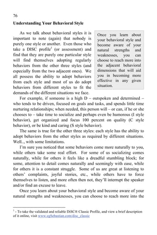 76
Understanding Your Behavioral Style

    As we talk about behavioral styles it is Once you learn about
important to note (again) that nobody is your behavioral style and
purely one style or another. Even those who become aware of your
take a DISC profile1 (or assessment) and natural strengths and
find that they are purely one particular style weaknesses, you can
will find themselves adopting regularly choose to reach more into
behaviors from the other three styles (and the adjacent behavioral
especially from the two adjacent ones). We dimensions that will aid
all possess the ability to adopt behaviors you in becoming more
from each style and most of us do adopt effective in any given
behaviors from different styles to fit the situation.
demands of the different situations we face.
    For example, if someone is a high D – outspoken and determined –
who tends to be driven, focused on goals and tasks, and spends little time
nurturing relationships; when needed, this person will – or can, if he or she
chooses to – take time to socialize and perhaps even be humorous (I style
behavior), get organized and focus 100 percent on quality (C style
behavior), or be kind and caring (S style behavior).
    The same is true for the other three styles: each style has the ability to
adopt behaviors from the other styles as required by different situations.
Well.., with some limitations.
    I’m sure you noticed that some behaviors come more naturally to you,
while others take some real effort. For some of us socializing comes
naturally, while for others it feels like a dreadful stumbling block; for
some, attention to detail comes naturally and seemingly with ease, while
for others it is a constant struggle. Some of us are great at listening to
others’ complaints, joyful stories, etc., while others have to force
themselves to listen, and more often then not, they’ll interrupt the speaker
and/or find an excuse to leave.
    Once you learn about your behavioral style and become aware of your
natural strengths and weaknesses, you can choose to reach more into the


1
 - To take the validated and reliable DiSC® Classic Profile, and view a brief description
of it online, visit www.egSebastian.com/disc_classic
 