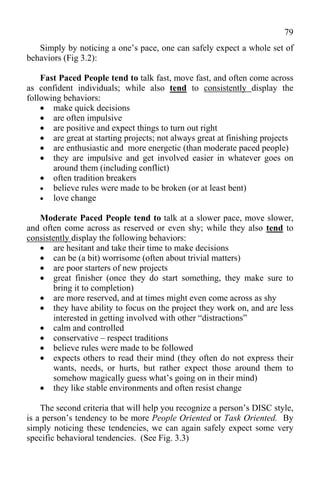 79
   Simply by noticing a one’s pace, one can safely expect a whole set of
behaviors (Fig 3.2):

    Fast Paced People tend to talk fast, move fast, and often come across
as confident individuals; while also tend to consistently display the
following behaviors:
     make quick decisions
     are often impulsive
     are positive and expect things to turn out right
     are great at starting projects; not always great at finishing projects
     are enthusiastic and more energetic (than moderate paced people)
     they are impulsive and get involved easier in whatever goes on
       around them (including conflict)
     often tradition breakers
     believe rules were made to be broken (or at least bent)
     love change

   Moderate Paced People tend to talk at a slower pace, move slower,
and often come across as reserved or even shy; while they also tend to
consistently display the following behaviors:
    are hesitant and take their time to make decisions
    can be (a bit) worrisome (often about trivial matters)
    are poor starters of new projects
    great finisher (once they do start something, they make sure to
       bring it to completion)
    are more reserved, and at times might even come across as shy
    they have ability to focus on the project they work on, and are less
       interested in getting involved with other “distractions”
    calm and controlled
    conservative – respect traditions
    believe rules were made to be followed
    expects others to read their mind (they often do not express their
       wants, needs, or hurts, but rather expect those around them to
       somehow magically guess what’s going on in their mind)
    they like stable environments and often resist change

    The second criteria that will help you recognize a person’s DISC style,
is a person’s tendency to be more People Oriented or Task Oriented. By
simply noticing these tendencies, we can again safely expect some very
specific behavioral tendencies. (See Fig. 3.3)
 