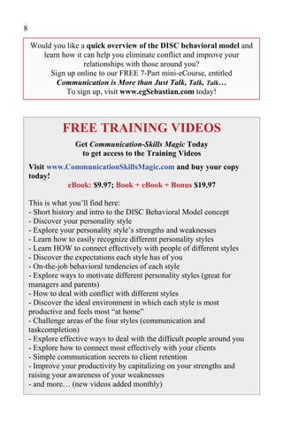 8

    Would you like a quick overview of the DISC behavioral model and
       learn how it can help you eliminate conflict and improve your
                    relationships with those around you?
         Sign up online to our FREE 7-Part mini-eCourse, entitled
           Communication is More than Just Talk, Talk, Talk…
              To sign up, visit www.egSebastian.com today!



              FREE TRAINING VIDEOS
                  Get Communication-Skills Magic Today
                   to get access to the Training Videos
    Visit www.CommunicationSkillsMagic.com and buy your copy
    today!
              eBook: $9.97; Book + eBook + Bonus $19.97

    This is what you’ll find here:
    - Short history and intro to the DISC Behavioral Model concept
    - Discover your personality style
    - Explore your personality style’s strengths and weaknesses
    - Learn how to easily recognize different personality styles
    - Learn HOW to connect effectively with people of different styles
    - Discover the expectations each style has of you
    - On-the-job behavioral tendencies of each style
    - Explore ways to motivate different personality styles (great for
    managers and parents)
    - How to deal with conflict with different styles
    - Discover the ideal environment in which each style is most
    productive and feels most “at home”
    - Challenge areas of the four styles (communication and
    taskcompletion)
    - Explore effective ways to deal with the difficult people around you
    - Explore how to connect most effectively with your clients
    - Simple communication secrets to client retention
    - Improve your productivity by capitalizing on your strengths and
    raising your awareness of your weaknesses
    - and more… (new videos added monthly)
 