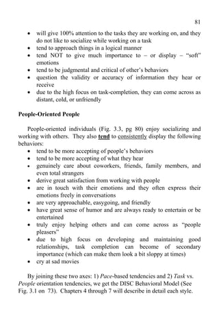 81
      will give 100% attention to the tasks they are working on, and they
       do not like to socialize while working on a task
      tend to approach things in a logical manner
      tend NOT to give much importance to – or display – “soft”
       emotions
      tend to be judgmental and critical of other’s behaviors
      question the validity or accuracy of information they hear or
       receive
      due to the high focus on task-completion, they can come across as
       distant, cold, or unfriendly

People-Oriented People

   People-oriented individuals (Fig. 3.3, pg 80) enjoy socializing and
working with others. They also tend to consistently display the following
behaviors:
    tend to be more accepting of people’s behaviors
    tend to be more accepting of what they hear
    genuinely care about coworkers, friends, family members, and
       even total strangers
    derive great satisfaction from working with people
    are in touch with their emotions and they often express their
       emotions freely in conversations
    are very approachable, easygoing, and friendly
    have great sense of humor and are always ready to entertain or be
       entertained
    truly enjoy helping others and can come across as “people
       pleasers”
    due to high focus on developing and maintaining good
       relationships, task completion can become of secondary
       importance (which can make them look a bit sloppy at times)
    cry at sad movies

    By joining these two axes: 1) Pace-based tendencies and 2) Task vs.
People orientation tendencies, we get the DISC Behavioral Model (See
Fig. 3.1 on 73). Chapters 4 through 7 will describe in detail each style.
 