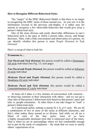 85
How to Recognize Different Behavioral Styles

    The “magic” of the DISC Behavioral Model is that there is no magic
to recognizing the DISC styles of those around you. As you saw it in the
information covered in the previous sub-chapter, it is rather easy for
anyone to recognize a few observable behaviors that would give away a
person’s behavioral style.
    One of the most obvious and easily observable differences in one’s
behavioral style is the pace at which a person talks, moves, and brings
decisions. Then, with a little conversation and observation of a person, we
can identify whether this person is more People Oriented or Task
Oriented.

Here’s a recap of what to look for:

If someone is…

Fast Paced and Task Oriented, this person would be called a Dominance
(D) style individual (See Fig. 3.5, next page)

Fast Paced and People Oriented, this person would be called an Influence
(I) style individual

Moderate Paced and People Oriented, this person would be called a
Steadiness (S) style individual

Moderate Paced and Task Oriented, this person would be called a
Conscientiousness (C) style individual

    At times all it takes is a few minutes of conversation with someone –
or observing someone in their interaction with others - and we can get a
clear idea of that person’s behavioral style based on that person’s pace and
task vs. people orientation. At other times it can take longer to “read” a
person’s behavioral style.
    As I mentioned earlier, nobody is purely D, I, S, or C style. We are all
a combination of two or more of the styles at different intensities, and
that’s what makes those around us so diverse. And while we all are a
blend of each of the four styles, most of us have
a highly recognizable dominant style that is expressed most of the times.
That is when we are in surroundings where we feel comfortable enough
not to put on the mask of compliance – the mask that we wear to satisfy
others’ expectations of us.
 