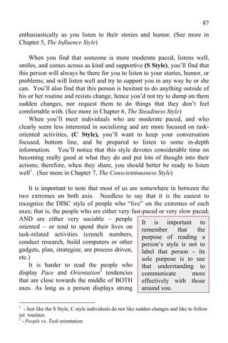 87
enthusiastically as you listen to their stories and humor. (See more in
Chapter 5, The Influence Style)

    When you find that someone is more moderate paced, listens well,
smiles, and comes across as kind and supportive (S Style), you’ll find that
this person will always be there for you to listen to your stories, humor, or
problems; and will listen well and try to support you in any way he or she
can. You’ll also find that this person is hesitant to do anything outside of
his or her routine and resists change, hence you’d not try to dump on them
sudden changes, nor request them to do things that they don’t feel
comfortable with. (See more in Chapter 6, The Steadiness Style)
    When you’ll meet individuals who are moderate paced, and who
clearly seem less interested in socializing and are more focused on task-
oriented activities, (C Style), you’ll want to keep your conversation
focused, bottom line, and be prepared to listen to some in-depth
information. You’ll notice that this style devotes considerable time on
becoming really good at what they do and put lots of thought into their
actions; therefore, when they share, you should better be ready to listen
well1. (See more in Chapter 7, The Conscientiousness Style)

    It is important to note that most of us are somewhere in between the
two extremes on both axis. Needless to say that it is the easiest to
recognize the DISC style of people who “live” on the extremes of each
axes; that is, the people who are either very fast-paced or very slow paced;
AND are either very sociable – people
                                                   It is important to
oriented – or tend to spend their lives on remember             that    the
task-related activities (crunch numbers, purpose of reading a
conduct research, build computers or other person’s style is not to
gadgets, plan, strategize, are process driven, label that person – its
etc.)                                              sole purpose is to use
    It is harder to read the people who that understanding to
display Pace and Orientation2 tendencies communicate                  more
that are close towards the middle of BOTH effectively with those
axes. As long as a person displays strong around you.

1
   - Just like the S Style, C style individuals do not like sudden changes and like to follow
set routines
2
  - People vs. Task orientation
 