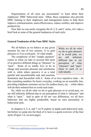 89
    Organizations of all sizes use assessments1 to learn about their
employees’ DISC behavioral style. Often, these companies also provide
DISC training to their employees and management teams to help them
improve communication, team-effectiveness, reduce conflict, and improve
productivity.
    Now that we can easily recognize the D, I, S, and C styles, let’s take a
brief look at some of the general tendencies of each style.


General Tendencies of the Four DISC Styles

    We all behave as we behave at any given While we all do what
moment for one of two reasons: 1) to gain we do to gain pleasure
pleasure or 2) to avoid pain. It’s that simple.       or to avoid pain, we
    The complexity of this “simple equation” are still infinitely
comes in when we take in account that most different due to our
of us perceive different things as “pleasure” or perception of what
“pain”. Some of us totally love to be in “pleasure” and “pain”
charge and associate pleasure and satisfaction mean to each of us
with it, while others perceive it as a total individually.
painful and uncomfortable task and associate
frustration and discomfort with it. Some of us love repetitive tasks – be
that crunching numbers for hours everyday, working on an assembly line,
providing telephone customer service for endless hours, etc. – while others
will do their outmost best to avoid such tasks.
    So, while we all do what we do to gain pleasure or to avoid pain, we
are still infinitely different due to our perception of what is “pleasure” and
what is “pain.” And in spite of all our vast differences, we all have
behaviors that are highly predictable, based on ones personality or
behavioral style.

    In chapters 4, 5, 6, and 7 we’ll explore in depth each behavioral style,
but before we jump into the thick of it, here is a quick overview of the four
styles (Figure 3.6, on next page):



1
    - Visit www.egSebastian.com/assessments for more info
 