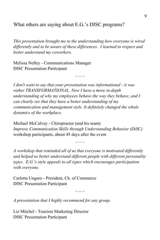 9
What others are saying about E.G.’s DISC programs?


This presentation brought me to the understanding how everyone is wired
differently and to be aware of these differences. I learned to respect and
better understand my coworkers.

Melissa Nelley - Communications Manager
DISC Presentation Participant
                                ___

I don't want to say that your presentation was informational - it was
rather TRANSFORMATIONAL. Now I have a more in-depth
understanding of why my employees behave the way they behave, and I
can clearly see that they have a better understanding of my
communication and management style. It definitely changed the whole
dynamics of the workplace.

Michael McCalvey - Chiropractor (and his team)
Improve Communication Skills through Understanding Behavior (DiSC)
workshop participants, about 45 days after the event
                                  ___

A workshop that reminded all of us that everyone is motivated differently
and helped us better understand different people with different personality
types. E.G.'s style appeals to all types which encourages participation
with everyone.

Carlotta Ungaro - President, Ch. of Commerce
DISC Presentation Participant
                                   ___

A presentation that I highly recommend for any group.

Liz Mitchel - Tourism Marketing Director
DISC Presentation Participant
 