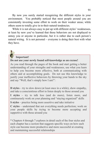 91
    By now you surely started recognizing the different styles in your
environment. You probably noticed that most people around you are
consistently investing some effort to work on their weaker areas; while
others seem to totally give in to their natural tendencies.
    While it is not always easy to put up with different styles’ weaknesses,
at least by now you’ve learned that those behaviors are not displayed to
annoy you or anyone in particular, but it is rather due to each person’s
natural wiring. It is not personal – everyone is doing their best with what
they have.




       Important!
 Do not use your newly found self-knowledge as an excuse!
 As you read through the pages of the book and start getting a better
 understanding of your strengths and weaknesses, use what you learn
 to help you become more effective, both at communicating with
 others and at accomplishing goals. Do not use this knowledge to
 justify your ineffective behaviors by throwing your hands to the sky
 and say “Well, that’s simply how I am!”:

 D styles – try to slow down (at least once in a while), show empathy,
 and take a conscientious effort to listen deeply to those around you
 I styles – try to talk less (and do more), listen more, and
 continuously work on your planning and “staying organized” skills
 S styles – practice being more assertive and take initiative
 C styles – understand that not everything needs perfection; work on
 your people skills by trying to become more accepting and
 supportive with those around you

 * Chapters 4 through 7 explores in detail each of the four styles and
 each chapter has a section that suggests specific ways on how each
 style can become more productive and more successful at creating
 and maintaining successful relationships
 