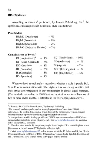 92
DISC Statistics

   According to research1 performed, by Inscape Publishing, Inc.2, the
approximate makeup of each behavioral style is as follows:

Pure Styles:
      High D (Developer)         – 7%
      High I (Promoter)          – 8%
      High S (Specialist)        – 2%
      High C (Objective Thinker) – 7%

Combinations of Styles3:
     DI (Inspirational)4           – 11%           SC (Perfectionist – 16%
     DI (Result-Oriented)          – 8%            SD (Achiever)      – 1%
     DC (Creative)                 – 18%           SI (Agent)         – 2%
     ID (Persuader)                – 5%            SDC (Investigator) – 1%
     IS (Counselor)                – 5%            CIS (Practitioner) – 5%
     IC (Appraiser)                – 4%

    When we look at each style - regardless whether a style is purely D, I,
S, or C, or in combination with other styles - it is interesting to notice that
most styles are represented in our environment in almost equal numbers.
(The totals do not add up to 100% because most of us are a combination of
two or more styles and that’s reflected in the overlapping data above.)

1
  - Source: “DiSC® Facilitator Report,” by Inscape Publishing.
 The research has been performed on a sample population of more than 20,000
individuals. To see the demographic brake-down of the participants, you can request
Inscape research reports by contacting support@egSebastian.com
2
  - Inscape is the world’s leading provider of DiSC® assessments and other DiSC-based
products (facilitator kits, action planners, etc). See www.egSebastian.com for a detailed
list of Inscape DiSC solutions
3
  - The first letter stands for the primary style; for example: DI = scored highest in the
Dominance style and scored 2nd highest in Influence style.
4
   - Visit www.egSebastian.com/15 to learn more about the 15 Behavioral Styles Blends
If you completed a DiSC 2.0 or DiSC 2Plus profile, you can find a detailed description of
the 15 Behavioral Style Blends on the last 6 pages of your profile
 
