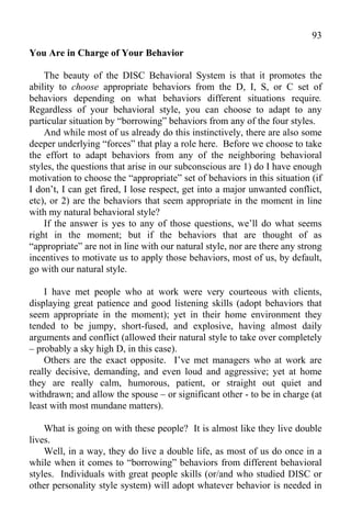93
You Are in Charge of Your Behavior

    The beauty of the DISC Behavioral System is that it promotes the
ability to choose appropriate behaviors from the D, I, S, or C set of
behaviors depending on what behaviors different situations require.
Regardless of your behavioral style, you can choose to adapt to any
particular situation by “borrowing” behaviors from any of the four styles.
    And while most of us already do this instinctively, there are also some
deeper underlying “forces” that play a role here. Before we choose to take
the effort to adapt behaviors from any of the neighboring behavioral
styles, the questions that arise in our subconscious are 1) do I have enough
motivation to choose the “appropriate” set of behaviors in this situation (if
I don’t, I can get fired, I lose respect, get into a major unwanted conflict,
etc), or 2) are the behaviors that seem appropriate in the moment in line
with my natural behavioral style?
    If the answer is yes to any of those questions, we’ll do what seems
right in the moment; but if the behaviors that are thought of as
“appropriate” are not in line with our natural style, nor are there any strong
incentives to motivate us to apply those behaviors, most of us, by default,
go with our natural style.

    I have met people who at work were very courteous with clients,
displaying great patience and good listening skills (adopt behaviors that
seem appropriate in the moment); yet in their home environment they
tended to be jumpy, short-fused, and explosive, having almost daily
arguments and conflict (allowed their natural style to take over completely
– probably a sky high D, in this case).
    Others are the exact opposite. I’ve met managers who at work are
really decisive, demanding, and even loud and aggressive; yet at home
they are really calm, humorous, patient, or straight out quiet and
withdrawn; and allow the spouse – or significant other - to be in charge (at
least with most mundane matters).

    What is going on with these people? It is almost like they live double
lives.
    Well, in a way, they do live a double life, as most of us do once in a
while when it comes to “borrowing” behaviors from different behavioral
styles. Individuals with great people skills (or/and who studied DISC or
other personality style system) will adopt whatever behavior is needed in
 