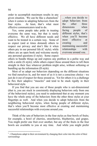 94
order to accomplish maximum results in any
given situation. We can be like a chameleon1 …when you decide to
when it comes to adopting behaviors from the adopt behaviors from
four styles.      At least, that’s what most the             other       three
effective communicators tend to do.                 dimensions          when
    Yes, some people take pride in treating facing              people      of
everyone the same way, but that is rarely           different styles, that’s
effective. We all have different needs and when you’ll become
want to be treated in a certain way. Some of most             effective      at
us expect (and at times demand) others to creating                         and
respect our privacy and don’t like it when          maintaining successful
others pry in our personal life (C style); while relationships            with
others are an open book and welcome mostly          everyone around you.
any personal questions (I style). Some expect
others to bundle things up and express any problem in a polite way and
with a smile (S style); while others expect those around them to tell them
straight in their face whatever problem might arise, without softening or
bundling up the information (D style).
    Most of us adapt our behaviors depending on the different situations
we find ourselves in, and for most of us it is not a conscious choice - we
just do it out of respect for those around us. Yet for others it is a challenge
to flex their adaptive “muscles” and tend to be stuck rigidly in their
behavioral style.
    If you find that you are one of those people who is uni-dimensional
(that is, you are stuck in consistently displaying behaviors only from one
of the behavioral styles), you need to understand that at any moment you
have the whole array of the behaviors from the other three styles at your
fingertips as well. And when you decide to adopt behaviors from the
neighboring behavioral styles, when facing people of different styles,
that’s when you’ll become most effective at creating and maintaining
successful relationships with everyone around you.

    Think of the sets of behaviors in the four styles as four bowls of fruits;
for example, a bowl of cherries, strawberries, blueberries, and grapes.
You might prefer one fruit over another, but any of the fruits in the four
bowls are available to you at any time. And while you might prefer

1
 - Chameleons adapt to their environment by changing their color into the color of their
surroundings
 