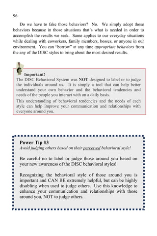 96
    Do we have to fake those behaviors? No. We simply adopt those
behaviors because in those situations that’s what is needed in order to
accomplish the results we seek. Same applies to our everyday situations
while dealing with coworkers, family members, bosses, or anyone in our
environment. You can “borrow” at any time appropriate behaviors from
the any of the DISC styles to bring about the most desired results.




      Important!
 The DISC Behavioral System was NOT designed to label or to judge
 the individuals around us. It is simply a tool that can help better
 understand your own behavior and the behavioral tendencies and
 needs of the people you interact with on a daily basis.
 This understanding of behavioral tendencies and the needs of each
 style can help improve your communication and relationships with
 everyone around you.




     Power Tip #3
     Avoid judging others based on their perceived behavioral style!

     Be careful no to label or judge those around you based on
     your new awareness of the DISC behavioral styles!

     Recognizing the behavioral style of those around you is
     important and CAN BE extremely helpful, but can be highly
     disabling when used to judge others. Use this knowledge to
     enhance your communication and relationships with those
     around you, NOT to judge others.
 