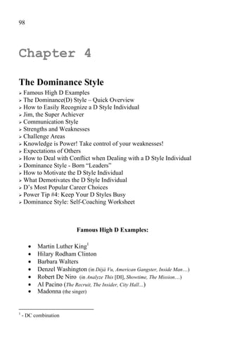 98




Chapter 4

The Dominance Style
 Famous High D Examples
 The Dominance(D) Style – Quick Overview
 How to Easily Recognize a D Style Individual
 Jim, the Super Achiever
 Communication Style
 Strengths and Weaknesses
 Challenge Areas
 Knowledge is Power! Take control of your weaknesses!
 Expectations of Others
 How to Deal with Conflict when Dealing with a D Style Individual
 Dominance Style - Born “Leaders”
 How to Motivate the D Style Individual
 What Demotivates the D Style Individual
 D’s Most Popular Career Choices
 Power Tip #4: Keep Your D Styles Busy
 Dominance Style: Self-Coaching Worksheet




                         Famous High D Examples:

         Martin Luther King1
         Hilary Rodham Clinton
         Barbara Walters
         Denzel Washington (in Déjà Vu, American Gangster, Inside Man…)
         Robert De Niro (in Analyze This [DI], Showtime, The Mission…)
         Al Pacino (The Recruit, The Insider, City Hall…)
         Madonna (the singer)


1
    - DC combination
 