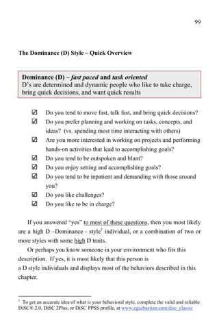 99




The Dominance (D) Style – Quick Overview



    Dominance (D) – fast paced and task oriented
    D’s are determined and dynamic people who like to take charge,
    bring quick decisions, and want quick results


             Do you tend to move fast, talk fast, and bring quick decisions?
             Do you prefer planning and working on tasks, concepts, and
             ideas? (vs. spending most time interacting with others)
             Are you more interested in working on projects and performing
             hands-on activities that lead to accomplishing goals?
             Do you tend to be outspoken and blunt?
             Do you enjoy setting and accomplishing goals?
             Do you tend to be inpatient and demanding with those around
             you?
             Do you like challenges?
             Do you like to be in charge?


    If you answered “yes” to most of these questions, then you most likely
are a high D –Dominance - style1 individual, or a combination of two or
more styles with some high D traits.
    Or perhaps you know someone in your environment who fits this
description. If yes, it is most likely that this person is
a D style individuals and displays most of the behaviors described in this
chapter.


1
 To get an accurate idea of what is your behavioral style, complete the valid and reliable
DiSC® 2.0, DiSC 2Plus, or DiSC PPSS profile, at www.egsebastian.com/disc_classic
 