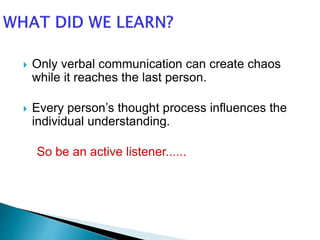  Only verbal communication can create chaos
while it reaches the last person.
 Every person’s thought process influences the
individual understanding.
So be an active listener......
 
