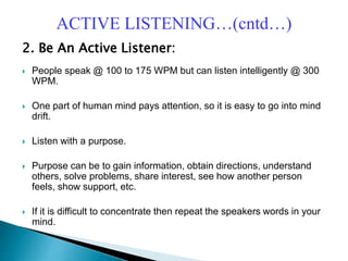 2. Be An Active Listener:
 People speak @ 100 to 175 WPM but can listen intelligently @ 300
WPM.
 One part of human mind pays attention, so it is easy to go into mind
drift.
 Listen with a purpose.
 Purpose can be to gain information, obtain directions, understand
others, solve problems, share interest, see how another person
feels, show support, etc.
 If it is difficult to concentrate then repeat the speakers words in your
mind.
ACTIVE LISTENING…(cntd…)
 