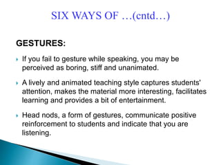 GESTURES:
 If you fail to gesture while speaking, you may be
perceived as boring, stiff and unanimated.
 A lively and animated teaching style captures students'
attention, makes the material more interesting, facilitates
learning and provides a bit of entertainment.
 Head nods, a form of gestures, communicate positive
reinforcement to students and indicate that you are
listening.
SIX WAYS OF …(cntd…)
 