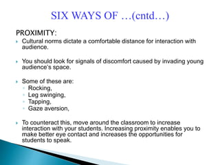 PROXIMITY:
 Cultural norms dictate a comfortable distance for interaction with
audience.
 You should look for signals of discomfort caused by invading young
audience‘s space.
 Some of these are:
◦ Rocking,
◦ Leg swinging,
◦ Tapping,
◦ Gaze aversion,
 To counteract this, move around the classroom to increase
interaction with your students. Increasing proximity enables you to
make better eye contact and increases the opportunities for
students to speak.
SIX WAYS OF …(cntd…)
 