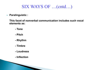 SIX WAYS OF …(cntd…)
 Paralinguistic :
This facet of nonverbal communication includes such vocal
elements as:
- Tone
- Pitch
- Rhythm
- Timbre
- Loudness
- Inflection
 