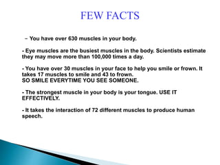 FEW FACTS
- You have over 630 muscles in your body.
- Eye muscles are the busiest muscles in the body. Scientists estimate
they may move more than 100,000 times a day.
- You have over 30 muscles in your face to help you smile or frown. It
takes 17 muscles to smile and 43 to frown.
SO SMILE EVERYTIME YOU SEE SOMEONE.
- The strongest muscle in your body is your tongue. USE IT
EFFECTIVELY.
- It takes the interaction of 72 different muscles to produce human
speech.
 