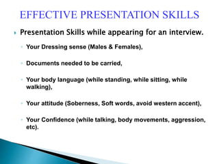  Presentation Skills while appearing for an interview.
◦ Your Dressing sense (Males & Females),
◦ Documents needed to be carried,
◦ Your body language (while standing, while sitting, while
walking),
◦ Your attitude (Soberness, Soft words, avoid western accent),
◦ Your Confidence (while talking, body movements, aggression,
etc).
EFFECTIVE PRESENTATION SKILLS
 