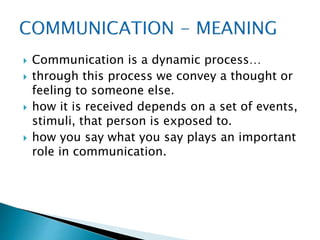  Communication is a dynamic process…
 through this process we convey a thought or
feeling to someone else.
 how it is received depends on a set of events,
stimuli, that person is exposed to.
 how you say what you say plays an important
role in communication.
 