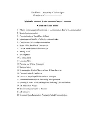 The Islamia University of Bahawalpur
                         Department of ----------------------------


          Syllabus for ------------ Session ------------- Semester ------------

                              Communication Skills
1- What is Communication/Component of communication /Barrier in communication
                                 s
2- Kinds of communication
3- Communication at Work Place (Office)
4- Importance and benefits of effective communication
5- Components / Process of communication
6- Better Public Speaking & Presentation
7- The 7 C’s of Effective communication
8- Writing Skills
9- Reading Skills
10- Speaking Skills
11- Listening Skills
12- Planning and Writing Documents
13- Business letters
14- Report writing, Kinds of Reports(Long & Short Reports)
15- Communication Technologies
16- Process of preparing effective business messages
17- Memorandums and special time saving message media
18- Speaking at Public Places, Strategies for Improving Oral Presentation
19- Job Application Process
20- Resume and Cover Letter to Resume
21- Job Interviews
22- Grammar, Style, Punctuation, Practice in Actual Communication
 
