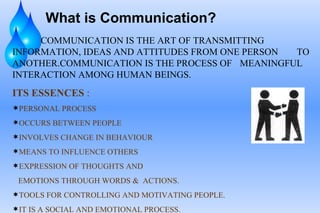 What is Communication?
     COMMUNICATION IS THE ART OF TRANSMITTING
INFORMATION, IDEAS AND ATTITUDES FROM ONE PERSON TO
ANOTHER.COMMUNICATION IS THE PROCESS OF MEANINGFUL
INTERACTION AMONG HUMAN BEINGS.
ITS ESSENCES :
PERSONAL PROCESS
OCCURS BETWEEN PEOPLE
INVOLVES CHANGE IN BEHAVIOUR
MEANS TO INFLUENCE OTHERS
EXPRESSION OF THOUGHTS AND

 EMOTIONS THROUGH WORDS & ACTIONS.
TOOLS FOR CONTROLLING AND MOTIVATING PEOPLE.
IT IS A SOCIAL AND EMOTIONAL PROCESS.
 