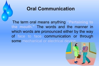 Oral Communication The term oral means anything  “Pertaining   to the mouth."  The words and the manner in which words are pronounced either by the way of  face to face  communication or through some  mechanical or electrical device.  