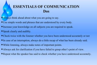 Always think ahead about what you are going to say. Use simple words and phrases that are understood by every body. Increase your knowledge on all subjects you are required to speak. Speak clearly and audibly. Check twice with the listener whether you have been understood accurately or not In case of an interruption, always do a little recap of what has been already said. While listening, always make notes of important points. Always ask for clarification if you have failed to grasp other’s point of view. Repeat what the speaker has said to check whether you have understood accurately. ESSENTIALS OF COMMUNICATION Dos 