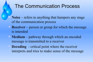 The Communication Process Noise  – refers to anything that hampers any stage of the communication process Receiver  – person or group for which the message is intended Medium  – pathway through which an encoded message is transmitted to a receiver Decoding   - critical point where the receiver interprets and tries to make sense of the message 