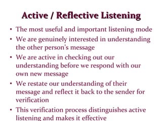 Active / Reflective Listening The most useful and important listening mode We are genuinely interested in understanding the other person’s message We are active in checking out our understanding before we respond with our own new message We restate our understanding of their message and reflect it back to the sender for verification This verification process distinguishes active listening and makes it effective 