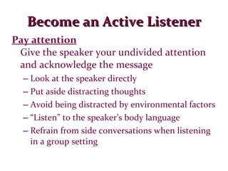 Become an Active Listener Pay attention Give the speaker your undivided attention and acknowledge the message Look at the speaker directly Put aside distracting thoughts Avoid being distracted by environmental factors “ Listen” to the speaker’s body language Refrain from side conversations when listening in a group setting 