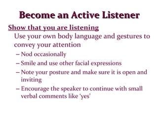 Become an Active Listener Show that you are listening Use your own body language and gestures to convey your attention Nod occasionally Smile and use other facial expressions Note your posture and make sure it is open and inviting Encourage the speaker to continue with small verbal comments like ‘yes’ 