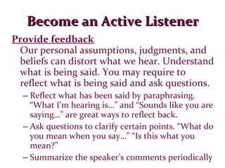 Become an Active Listener Provide feedback Our personal assumptions, judgments, and beliefs can distort what we hear. Understand what is being said. You may require to reflect what is being said and ask questions. Reflect what has been said by paraphrasing. “What I’m hearing is…” and “Sounds like you are saying…” are great ways to reflect back. Ask questions to clarify certain points. “What do you mean when you say…” “Is this what you mean?” Summarize the speaker’s comments periodically 