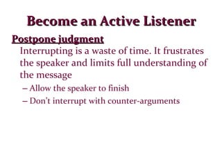 Become an Active Listener Postpone judgment Interrupting is a waste of time. It frustrates the speaker and limits full understanding of the message Allow the speaker to finish Don’t interrupt with counter-arguments 