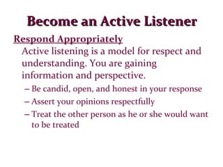 Become an Active Listener Respond Appropriately Active listening is a model for respect and understanding. You are gaining information and perspective. Be candid, open, and honest in your response Assert your opinions respectfully Treat the other person as he or she would want to be treated 