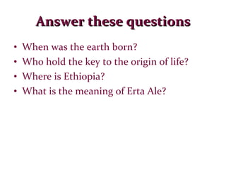 Answer these questions When was the earth born? Who hold the key to the origin of life? Where is Ethiopia? What is the meaning of Erta Ale? 