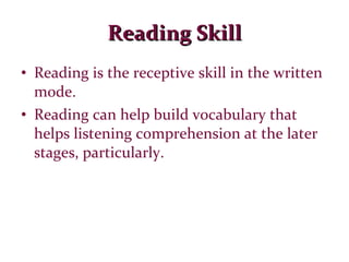 Reading Skill Reading is the receptive skill in the written mode. Reading can help build vocabulary that helps listening comprehension at the later stages, particularly. 