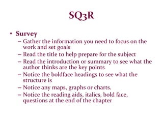 SQ3R Survey Gather the information you need to focus on the work and set goals Read the title to help prepare for the subject Read the introduction or summary to see what the author thinks are the key points Notice the boldface headings to see what the structure is Notice any maps, graphs or charts. Notice the reading aids, italics, bold face, questions at the end of the chapter 