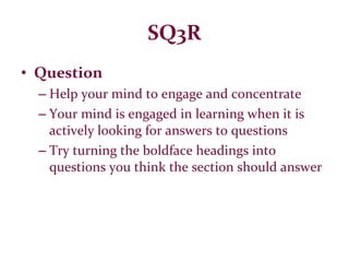 SQ3R Question Help your mind to engage and concentrate Your mind is engaged in learning when it is actively looking for answers to questions Try turning the boldface headings into questions you think the section should answer 