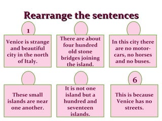 Rearrange the sentences 1 6 Venice is strange and beautiful city in the north of Italy. There are about four hundred old stone bridges joining the island. These small islands are near one another. It is not one island but a hundred and seventeen islands. This is because Venice has no streets. In this city there are no motor-cars, no horses and no buses. 