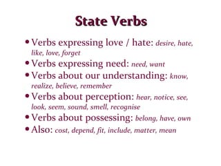State Verbs Verbs expressing love / hate:  desire, hate, like, love, forget Verbs expressing need:  need, want Verbs about our understanding:  know, realize, believe, remember Verbs about perception:  hear, notice, see, look, seem, sound, smell, recognise Verbs about possessing:  belong, have, own Also:  cost, depend, fit, include, matter, mean 