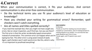 NOTES : JUNAID AMJED (ALL RIGHTS ARE RESERVED/DO NOT
COPY OR REPUBLISH)
13
4.Correct
When your communication is correct, it fits your audience. And correct
communication is also error-free communication.
• Do the technical terms you use fit your audience's level of education or
knowledge?
• Have you checked your writing for grammatical errors? Remember, spell
checkers won't catch everything.
• Are all names and titles spelled correctly?
If you read that example fast, then you might not have caught any
errors. But on closer inspection, you'll find two. Can you see them?
The first error is that the writer accidentally typed conservation
instead of conversation. This common error can happen when you're
typing too fast. The other error is using weak instead of week.
Again, spell checkers won't catch word errors like this, which is why
it's so important to proofread everything!
BAD EXAMPLE
Hi Daniyal,
Thanks so much for meeting me at lunch today! I
enjoyed our conservation, and I'm looking forward to
moving ahead on our project. I'm sure that the two-
weak deadline won't be an issue.
Thanks again, and I'll speak to you soon!
Best,
Jawad Akram
 