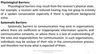 NOTES : JUNAID AMJED (ALL RIGHTS ARE RESERVED/DO NOT
COPY OR REPUBLISH)
20
Physiological Barriers:
Physiological barriers may result from the receiver’s physical state.
For example, a receiver with reduced hearing may not grasp to entirety
of a spoken conversation especially if there is significant background
noise.
Systematic Barriers:
Systematic barriers to communication may exist in organizations
where there are inefficient or inappropriate information systems and
communication networks, or where there is a lack of understanding of
the roles and responsibilities for communication. In such organizations,
individuals may be unclear of their role in the communication process
and therefore not know what is expected of them.
 
