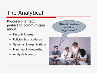 The Analytical Process-oriented; prefers to communicate about: Facts & figures Policies & procedures Systems & organizations Planning & forecasting Analysis & control “ What I need are practical suggestions.” 