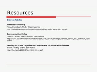 Resources Internet Articles Versatile Leadership Michael Leimbach, Ph.D., Wilson Learning http://wilsonlearning.com/images/uploads/pdf/versatile_leadership_en.pdf Communication Styles David G. Jensen, Search Masters International http://www.searchmastersinternational.com/web/us/smi/en/pages/careers_career_dev_commun_styles.html Leading Up In The Organization: A Model For Increased Effectiveness John R. Darling and W. Earl Walker http://lta.hse.fi/2003/3/lta_2003_03_a1.pdf 