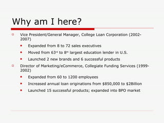 Why am I here? Vice President/General Manager, College Loan Corporation (2002-2007) Expanded from 8 to 72 sales executives Moved from 63 rd  to 8 th  largest education lender in U.S. Launched 2 new brands and 6 successful products Director of Marketing/eCommerce, Collegiate Funding Services (1999-2002) Expanded from 60 to 1200 employees Increased annual loan originations from $850,000 to $2Billion Launched 15 successful products; expanded into BPO market 