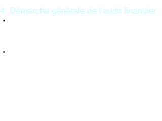 11
4. Démarche générale de l’audit financier
• L’auditeur a pour mission de vérifier les valeurs et
les documents comptables de l’entité dont les
comptes sont audités et de contrôler la conformité
de sa comptabilité au référentiel en vigueur.
• Pour ce faire, l’auditeur doit suivre rigoureusement
les six (6) étapes suivantes :
- examen des conditions d’acceptation de la mission ;
- évaluation des risques et planification de la mission ;
- appréciation du contrôle interne ;
- contrôle des comptes ;
- travaux de fin de mission ;
- rapports et communication.
 