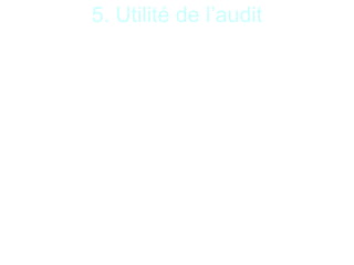 12
5. Utilité de l’audit
De façon générale l’audit :
- atteste de la bonne santé financière de l’entité ainsi
que de la régularité de sa gestion ;
- assure ainsi une certification de ladite entité auprès
de ses différents partenaires ou organismes ;
- analyse et permet à son client de prévoir les futures
démarches à effectuer pour optimiser sa gestion ;
- permet donc une analyse dans de nombreux
domaines très différents (la comptabilité, la finance, le
management, le processus de développement, d’un
produit, le système informatique, etc…).
 