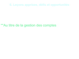 16
6. Leçons apprises, défis et opportunités
*Les cas de fraudes les plus couramment recensés dans
les institutions financières :
**Au titre de la gestion des comptes
•Falsification de documents de versements de fonds ;
•Faux billets de banque remis par les clients ;
•Chèques frauduleux ;
 